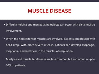 MUSCLE DISEASE
 Difficulty holding and manipulating objects can occur with distal muscle
involvement.
 When the neck extensor muscles are involved, patients can present with
head drop. With more severe disease, patients can develop dysphagia,
dysphonia, and weakness in the muscles of respiration.
 Myalgias and muscle tenderness are less common but can occur in up to
30% of patients.
 