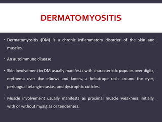 DERMATOMYOSITIS
 Dermatomyositis (DM) is a chronic inflammatory disorder of the skin and
muscles.
 An autoimmune disease
 Skin involvement in DM usually manifests with characteristic papules over digits,
erythema over the elbows and knees, a heliotrope rash around the eyes,
periungual telangiectasias, and dystrophic cuticles.
 Muscle involvement usually manifests as proximal muscle weakness initially,
with or without myalgias or tenderness.
 