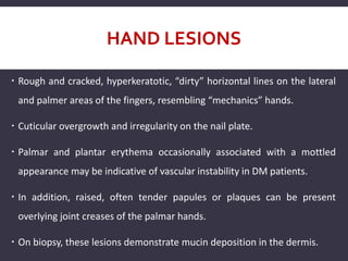 HAND LESIONS
 Rough and cracked, hyperkeratotic, “dirty” horizontal lines on the lateral
and palmer areas of the fingers, resembling “mechanics” hands.
 Cuticular overgrowth and irregularity on the nail plate.
 Palmar and plantar erythema occasionally associated with a mottled
appearance may be indicative of vascular instability in DM patients.
 In addition, raised, often tender papules or plaques can be present
overlying joint creases of the palmar hands.
 On biopsy, these lesions demonstrate mucin deposition in the dermis.
 