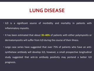 LUNG DISEASE
 ILD is a significant source of morbidity and mortality in patients with
inflammatory myositis.
 It has been estimated that about 35–40% of patients with either polymyositis or
dermatomyositis will suffer from ILD during the course of their illness.
 Large case series have suggested that over 75% of patients who have an anti-
synthetase antibody will develop ILD, however, a small prospective longitudinal
study suggested that anti-Jo antibody positivity may portend a better ILD
prognosis.
 
