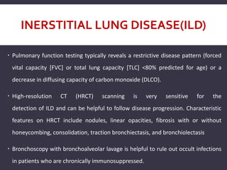 INERSTITIAL LUNG DISEASE(ILD)
 Pulmonary function testing typically reveals a restrictive disease pattern (forced
vital capacity [FVC] or total lung capacity [TLC] <80% predicted for age) or a
decrease in diffusing capacity of carbon monoxide (DLCO).
 High-resolution CT (HRCT) scanning is very sensitive for the
detection of ILD and can be helpful to follow disease progression. Characteristic
features on HRCT include nodules, linear opacities, fibrosis with or without
honeycombing, consolidation, traction bronchiectasis, and bronchiolectasis
 Bronchoscopy with bronchoalveolar lavage is helpful to rule out occult infections
in patients who are chronically immunosuppressed.
 