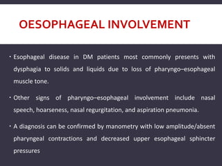 OESOPHAGEAL INVOLVEMENT
 Esophageal disease in DM patients most commonly presents with
dysphagia to solids and liquids due to loss of pharyngo–esophageal
muscle tone.
 Other signs of pharyngo–esophageal involvement include nasal
speech, hoarseness, nasal regurgitation, and aspiration pneumonia.
 A diagnosis can be confirmed by manometry with low amplitude/absent
pharyngeal contractions and decreased upper esophageal sphincter
pressures
 