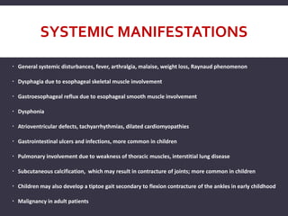 SYSTEMIC MANIFESTATIONS
 General systemic disturbances, fever, arthralgia, malaise, weight loss, Raynaud phenomenon
 Dysphagia due to esophageal skeletal muscle involvement
 Gastroesophageal reflux due to esophageal smooth muscle involvement
 Dysphonia
 Atrioventricular defects, tachyarrhythmias, dilated cardiomyopathies
 Gastrointestinal ulcers and infections, more common in children
 Pulmonary involvement due to weakness of thoracic muscles, interstitial lung disease
 Subcutaneous calcification, which may result in contracture of joints; more common in children
 Children may also develop a tiptoe gait secondary to flexion contracture of the ankles in early childhood
 Malignancy in adult patients
 