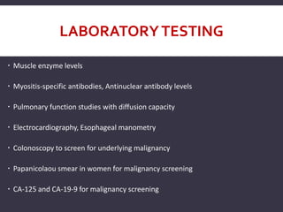 LABORATORYTESTING
 Muscle enzyme levels
 Myositis-specific antibodies, Antinuclear antibody levels
 Pulmonary function studies with diffusion capacity
 Electrocardiography, Esophageal manometry
 Colonoscopy to screen for underlying malignancy
 Papanicolaou smear in women for malignancy screening
 CA-125 and CA-19-9 for malignancy screening
 