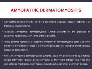 AMYOPATHIC DERMATOMYOSITIS
 Amyopathic dermatomyositis can be a challenging diagnosis because patients lack
traditional muscle findings.
 "Clinically amyopathic" dermatomyositis (CADM) accounts for the presence of
subclinical muscle disease in some of these patients.
 These patients represent a substantial minority of dermatomyositis cases and have
similar co-morbidities to "classic" dermatomyositis patients, including interstitial lung
disease and malignancy.
 Clinically amyopathic dermatomyositis patients should not be considered as a distinct
clinical entity from "classic" dermatomyositis, as they share antibody sub-types and
associated co-morbidities, likely representing clinical spectrum of a common disease.
 