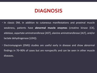 DIAGNOSIS
 In classic DM, in addition to cutaneous manifestations and proximal muscle
weakness, patients have abnormal muscle enzymes (creatine kinase [CK],
aldolase, aspartate aminotransferase [AST], alanine aminotransferase [ALT], and/or
lactate dehydrogenase [LDH]).
 Electromyogram (EMG) studies are useful early in disease and show abnormal
findings in 70–90% of cases but are nonspecific and can be seen in other muscle
diseases.
 