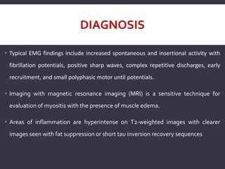 DIAGNOSIS
 Typical EMG findings include increased spontaneous and insertional activity with
fibrillation potentials, positive sharp waves, complex repetitive discharges, early
recruitment, and small polyphasic motor until potentials.
 Imaging with magnetic resonance imaging (MRI) is a sensitive technique for
evaluation of myositis with the presence of muscle edema.
 Areas of inflammation are hyperintense on T2-weighted images with clearer
images seen with fat suppression or short tau inversion recovery sequences
 