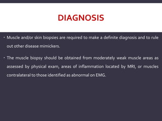 DIAGNOSIS
 Muscle and/or skin biopsies are required to make a definite diagnosis and to rule
out other disease mimickers.
 The muscle biopsy should be obtained from moderately weak muscle areas as
assessed by physical exam, areas of inflammation located by MRI, or muscles
contralateral to those identified as abnormal on EMG.
 