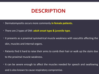 DESCRIPTION
 Dermatomyositis occurs more commonly in female patients.
 There are 2 types of DM: adult onset type & juvenile type.
 It presents as a proximal symmetrical muscle weakness with vasculitis affecting the
skin, muscles and internal organs.
 Patients find it hard to raise their arms to comb their hair or walk up the stairs due
to the proximal muscle weakness.
 It can be severe enough to affect the muscles needed for speech and swallowing
and is also known to cause respiratory compromise.
 