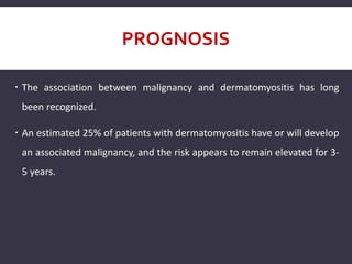PROGNOSIS
 The association between malignancy and dermatomyositis has long
been recognized.
 An estimated 25% of patients with dermatomyositis have or will develop
an associated malignancy, and the risk appears to remain elevated for 3-
5 years.
 