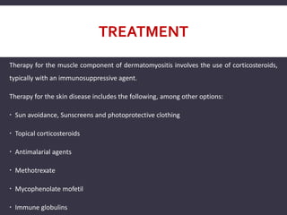 TREATMENT
Therapy for the muscle component of dermatomyositis involves the use of corticosteroids,
typically with an immunosuppressive agent.
Therapy for the skin disease includes the following, among other options:
 Sun avoidance, Sunscreens and photoprotective clothing
 Topical corticosteroids
 Antimalarial agents
 Methotrexate
 Mycophenolate mofetil
 Immune globulins
 