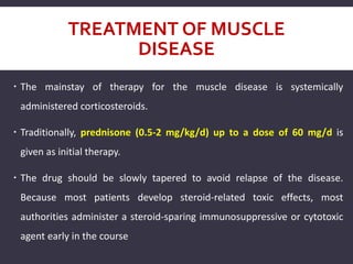 TREATMENT OF MUSCLE
DISEASE
 The mainstay of therapy for the muscle disease is systemically
administered corticosteroids.
 Traditionally, prednisone (0.5-2 mg/kg/d) up to a dose of 60 mg/d is
given as initial therapy.
 The drug should be slowly tapered to avoid relapse of the disease.
Because most patients develop steroid-related toxic effects, most
authorities administer a steroid-sparing immunosuppressive or cytotoxic
agent early in the course
 