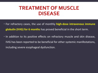 TREATMENT OF MUSCLE
DISEASE
 For refractory cases, the use of monthly high-dose intravenous immune
globulin (IVIG) for 6 months has proved beneficial in the short term.
 In addition to its positive effects on refractory muscle and skin disease,
IVIG has been reported to be beneficial for other systemic manifestations,
including severe esophageal dysfunction.
 