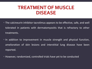 TREATMENT OF MUSCLE
DISEASE
 The calcineurin inhibitor tacrolimus appears to be effective, safe, and well
tolerated in patients with dermatomyositis that is refractory to other
treatments.
 In addition to improvement in muscle strength and physical function,
amelioration of skin lesions and interstitial lung disease have been
reported.
 However, randomized, controlled trials have yet to be conducted
 