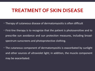 TREATMENT OF SKIN DISEASE
 Therapy of cutaneous disease of dermatomyositis is often difficult
 First-line therapy is to recognize that the patient is photosensitive and to
prescribe sun avoidance and sun protection measures, including broad-
spectrum sunscreens and photoprotective clothing.
 The cutaneous component of dermatomyositis is exacerbated by sunlight
and other sources of ultraviolet light; in addition, the muscle component
may be exacerbated.
 