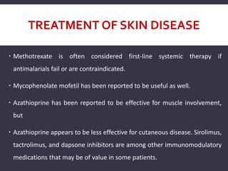 TREATMENT OF SKIN DISEASE
 Methotrexate is often considered first-line systemic therapy if
antimalarials fail or are contraindicated.
 Mycophenolate mofetil has been reported to be useful as well.
 Azathioprine has been reported to be effective for muscle involvement,
but
 Azathioprine appears to be less effective for cutaneous disease. Sirolimus,
tactrolimus, and dapsone inhibitors are among other immunomodulatory
medications that may be of value in some patients.
 