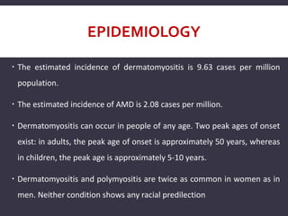 EPIDEMIOLOGY
 The estimated incidence of dermatomyositis is 9.63 cases per million
population.
 The estimated incidence of AMD is 2.08 cases per million.
 Dermatomyositis can occur in people of any age. Two peak ages of onset
exist: in adults, the peak age of onset is approximately 50 years, whereas
in children, the peak age is approximately 5-10 years.
 Dermatomyositis and polymyositis are twice as common in women as in
men. Neither condition shows any racial predilection
 