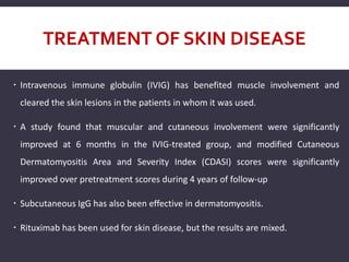 TREATMENT OF SKIN DISEASE
 Intravenous immune globulin (IVIG) has benefited muscle involvement and
cleared the skin lesions in the patients in whom it was used.
 A study found that muscular and cutaneous involvement were significantly
improved at 6 months in the IVIG-treated group, and modified Cutaneous
Dermatomyositis Area and Severity Index (CDASI) scores were significantly
improved over pretreatment scores during 4 years of follow-up
 Subcutaneous IgG has also been effective in dermatomyositis.
 Rituximab has been used for skin disease, but the results are mixed.
 