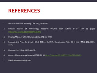 REFERENCES
1. Indian J Dermatol. 2012 Sep-Oct; 57(5): 375–381
2. Hindawi Journal of Immunology Research Volume 2019, Article ID 9141420, 15 pages
https://doi.org/10.1155/2019/9141420
3. Dalakas MC and Hohlfeld R, Lancet 362:971-82, 2003
4. Bohan A and Peter JB, N Engl J Med. 292:344-7, 1975; Bohan A and Peter JB, N Engl J Med. 292:403-7,
1975
5. Hautarzt. 2015 Aug;66(8):604-10.
6. Current Rheumatology Reports (2019) 21:53 https://doi.org/10.1007/s11926-019-0850-9
7. Medscape dermatomyositis
 