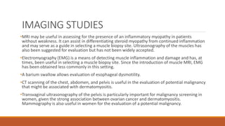 IMAGING STUDIES
•MRI may be useful in assessing for the presence of an inflammatory myopathy in patients
without weakness. It can assist in differentiating steroid myopathy from continued inflammation
and may serve as a guide in selecting a muscle biopsy site. Ultrasonography of the muscles has
also been suggested for evaluation but has not been widely accepted.
•Electromyography (EMG) is a means of detecting muscle inflammation and damage and has, at
times, been useful in selecting a muscle biopsy site. Since the introduction of muscle MRI, EMG
has been obtained less commonly in this setting.
•A barium swallow allows evaluation of esophageal dysmotility.
•CT scanning of the chest, abdomen, and pelvis is useful in the evaluation of potential malignancy
that might be associated with dermatomyositis.
•Transvaginal ultrasonography of the pelvis is particularly important for malignancy screening in
women, given the strong association between ovarian cancer and dermatomyositis.
Mammography is also useful in women for the evaluation of a potential malignancy.
 