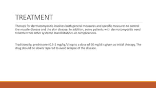 TREATMENT
Therapy for dermatomyositis involves both general measures and specific measures to control
the muscle disease and the skin disease. In addition, some patients with dermatomyositis need
treatment for other systemic manifestations or complications.
Traditionally, prednisone (0.5-2 mg/kg/d) up to a dose of 60 mg/d is given as initial therapy. The
drug should be slowly tapered to avoid relapse of the disease.
 