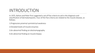 INTRODUCTION
In 1975, Bohan and Peter first suggested a set of five criteria to aid in the diagnosis and
classification of dermatomyositis. Four of the five criteria are related to the muscle disease, as
follows:
1.Progressive proximal symmetrical weakness
2.Elevated levels of muscle enzymes
3.An abnormal finding on electromyography
4.An abnormal finding on muscle biopsy
 