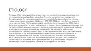 ETIOLOGY
The cause of dermatomyositis is unknown. However, genetic, immunologic, infectious, and
environmental factors have been researched. A genetic component may predispose to
dermatomyositis. Dermatomyositis rarely occurs in multiple family members, but a link to
certain human leukocyte antigen (HLA) types ( DR3, DR5, DR7) may exist. Polymorphisms of
tumor necrosis factor (TNF) may be involved; specifically, the presence of the -308A allele is
linked to photosensitivity in adults and calcinosis in children. A meta-analysis demonstrated that
the TNF-α-308A/G polymorphism might contribute to dermatomyositis susceptibility, especially
in a European population. Immunologic abnormalities are common in patients with
dermatomyositis. Patients frequently have circulating autoantibodies. Abnormal T-cell activity
may be involved in the pathogenesis of both the skin disease and the muscle disease. In
addition, family members may manifest other diseases associated with autoimmunity.
Antinuclear antibodies (ANAs) and antibodies to cytoplasmic antigens ( antitransfer RNA
synthetases) may be present. Although their presence may help to define subtypes of
dermatomyositis and polymyositis, their role in pathogenesis is uncertain
 