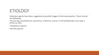 ETIOLOGY
Infectious agents have been suggested as possible triggers of dermatomyositis. These include
the following:
• Viruses (eg, coxsackievirus, parvovirus, echovirus, human T-cell lymphotropic virus type 1
[HTLV-1], HIV)
• Toxoplasma species
• Borrelia species
 