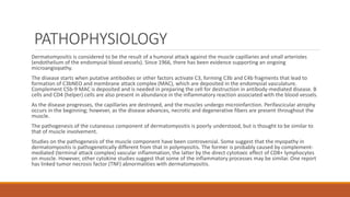 PATHOPHYSIOLOGY
Dermatomyositis is considered to be the result of a humoral attack against the muscle capillaries and small arterioles
(endothelium of the endomysial blood vessels). Since 1966, there has been evidence supporting an ongoing
microangiopathy.
The disease starts when putative antibodies or other factors activate C3, forming C3b and C4b fragments that lead to
formation of C3bNEO and membrane attack complex (MAC), which are deposited in the endomysial vasculature.
Complement C5b-9 MAC is deposited and is needed in preparing the cell for destruction in antibody-mediated disease. B
cells and CD4 (helper) cells are also present in abundance in the inflammatory reaction associated with the blood vessels.
As the disease progresses, the capillaries are destroyed, and the muscles undergo microinfarction. Perifascicular atrophy
occurs in the beginning; however, as the disease advances, necrotic and degenerative fibers are present throughout the
muscle.
The pathogenesis of the cutaneous component of dermatomyositis is poorly understood, but is thought to be similar to
that of muscle involvement.
Studies on the pathogenesis of the muscle component have been controversial. Some suggest that the myopathy in
dermatomyositis is pathogenetically different from that in polymyositis. The former is probably caused by complement-
mediated (terminal attack complex) vascular inflammation, the latter by the direct cytotoxic effect of CD8+ lymphocytes
on muscle. However, other cytokine studies suggest that some of the inflammatory processes may be similar. One report
has linked tumor necrosis factor (TNF) abnormalities with dermatomyositis.
 
