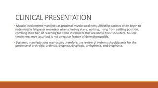 CLINICAL PRESENTATION
• Muscle involvement manifests as proximal muscle weakness. Affected patients often begin to
note muscle fatigue or weakness when climbing stairs, walking, rising from a sitting position,
combing their hair, or reaching for items in cabinets that are above their shoulders. Muscle
tenderness may occur but is not a regular feature of dermatomyositis.
• Systemic manifestations may occur; therefore, the review of systems should assess for the
presence of arthralgia, arthritis, dyspnea, dysphagia, arrhythmia, and dysphonia.
 
