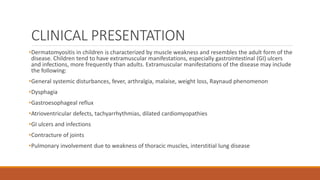 CLINICAL PRESENTATION
•Dermatomyositis in children is characterized by muscle weakness and resembles the adult form of the
disease. Children tend to have extramuscular manifestations, especially gastrointestinal (GI) ulcers
and infections, more frequently than adults. Extramuscular manifestations of the disease may include
the following:
•General systemic disturbances, fever, arthralgia, malaise, weight loss, Raynaud phenomenon
•Dysphagia
•Gastroesophageal reflux
•Atrioventricular defects, tachyarrhythmias, dilated cardiomyopathies
•GI ulcers and infections
•Contracture of joints
•Pulmonary involvement due to weakness of thoracic muscles, interstitial lung disease
 