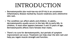 INTRODUCTION
• Dermatomyositis (dur-muh-toe-my-uh-SY-tis) is an uncommon
inflammatory disease marked by muscle weakness and a distinctive
skin rash.
• The condition can affect adults and children. In adults,
dermatomyositis usually occurs in the late 40s to early 60s. In
children, it most often appears between 5 and 15 years of age.
Dermatomyositis affects more females than males.
• There's no cure for dermatomyositis, but periods of symptom
improvement can occur. Treatment can help clear the skin rash and
help you regain muscle strength and function.
 