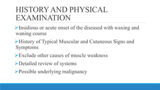 HISTORYAND PHYSICAL
EXAMINATION
➢Insidious or acute onset of the diseased with waxing and
waning course
➢History of Typical Muscular and Cutaneous Signs and
Symptoms
➢Exclude other causes of muscle weakness
➢Detailed review of systems
➢Possible underlying malignancy
 