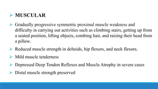 ➢ MUSCULAR
➢ Gradually progressive symmetric proximal muscle weakness and
difficulty in carrying out activities such as climbing stairs, getting up from
a seated position, lifting objects, combing hair, and raising their head from
a pillow.
➢ Reduced muscle strength in deltoids, hip flexors, and neck flexors.
➢ Mild muscle tenderness
➢ Depressed Deep Tendon Reflexes and Muscle Atrophy in severe cases
➢ Distal muscle strength preserved
 