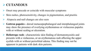 ➢ CUTANEOUS
➢ Onset may precede or coincide with muscular symptoms
➢ Skin rashes, photosensitivity, changes in pigmentation, and pruritis
➢ Alopecia and nail changes are also seen
➢ Gottron papules - dorsal metacarpophalangeal and interphalangeal joints
may show the presence of overlying erythematous or violaceous papules
with or without scaling or ulceration.
➢ Heliotrope rash - characteristic skin finding of dermatomyositis and
presents with a violaceous, or an erythematous rash affecting the upper
eyelids with or without periorbital edema. This finding may not be
apparent in patients with dark skin patients.
 