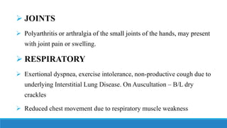 ➢ JOINTS
➢ Polyarthritis or arthralgia of the small joints of the hands, may present
with joint pain or swelling.
➢ RESPIRATORY
➢ Exertional dyspnea, exercise intolerance, non-productive cough due to
underlying Interstitial Lung Disease. On Auscultation – B/L dry
crackles
➢ Reduced chest movement due to respiratory muscle weakness
 