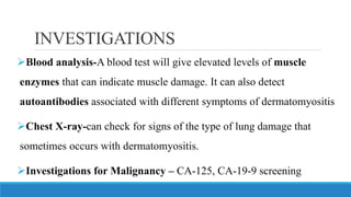 INVESTIGATIONS
➢Blood analysis-A blood test will give elevated levels of muscle
enzymes that can indicate muscle damage. It can also detect
autoantibodies associated with different symptoms of dermatomyositis
➢Chest X-ray-can check for signs of the type of lung damage that
sometimes occurs with dermatomyositis.
➢Investigations for Malignancy – CA-125, CA-19-9 screening
 
