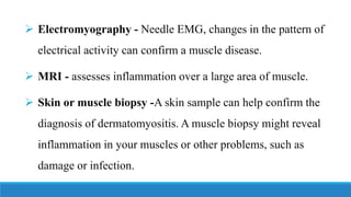 ➢ Electromyography - Needle EMG, changes in the pattern of
electrical activity can confirm a muscle disease.
➢ MRI - assesses inflammation over a large area of muscle.
➢ Skin or muscle biopsy -A skin sample can help confirm the
diagnosis of dermatomyositis. A muscle biopsy might reveal
inflammation in your muscles or other problems, such as
damage or infection.
 