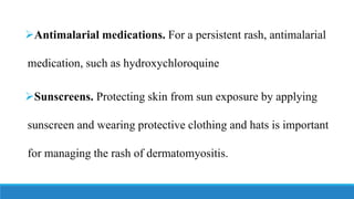 ➢Antimalarial medications. For a persistent rash, antimalarial
medication, such as hydroxychloroquine
➢Sunscreens. Protecting skin from sun exposure by applying
sunscreen and wearing protective clothing and hats is important
for managing the rash of dermatomyositis.
 