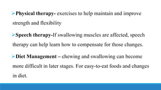 ➢Physical therapy- exercises to help maintain and improve
strength and flexibility
➢Speech therapy-If swallowing muscles are affected, speech
therapy can help learn how to compensate for those changes.
➢Diet Management – chewing and swallowing can become
more difficult in later stages. For easy-to-eat foods and changes
in diet.
 