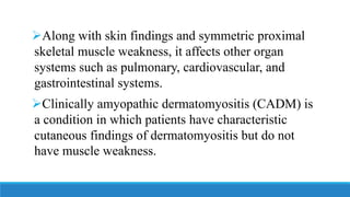 ➢Along with skin findings and symmetric proximal
skeletal muscle weakness, it affects other organ
systems such as pulmonary, cardiovascular, and
gastrointestinal systems.
➢Clinically amyopathic dermatomyositis (CADM) is
a condition in which patients have characteristic
cutaneous findings of dermatomyositis but do not
have muscle weakness.
 