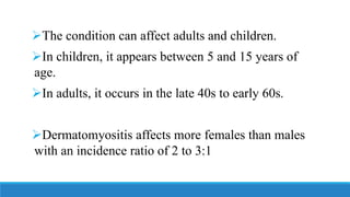 ➢The condition can affect adults and children.
➢In children, it appears between 5 and 15 years of
age.
➢In adults, it occurs in the late 40s to early 60s.
➢Dermatomyositis affects more females than males
with an incidence ratio of 2 to 3:1
 