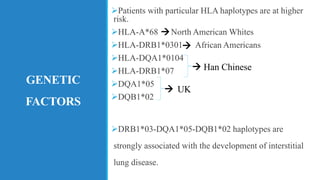 GENETIC
FACTORS
➢Patients with particular HLA haplotypes are at higher
risk.
➢HLA-A*68 North American Whites
➢HLA-DRB1*0301 African Americans
➢HLA-DQA1*0104
➢HLA-DRB1*07
➢DQA1*05
➢DQB1*02
➢DRB1*03-DQA1*05-DQB1*02 haplotypes are
strongly associated with the development of interstitial
lung disease.
→
→
→
→
Han Chinese
UK
 