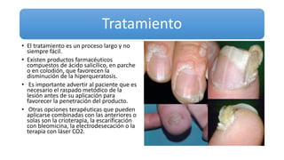 Tratamiento
• El tratamiento es un proceso largo y no
siempre fácil.
• Existen productos farmacéuticos
compuestos de ácido salicílico, en parche
o en colodión, que favorecen la
disminución de la hiperqueratosis.
• Es importante advertir al paciente que es
necesario el raspado metódico de la
lesión antes de su aplicación para
favorecer la penetración del producto.
• Otras opciones terapéuticas que pueden
aplicarse combinadas con las anteriores o
solas son la crioterapia, la escarificación
con bleomicina, la electrodesecación o la
terapia con láser CO2.
 