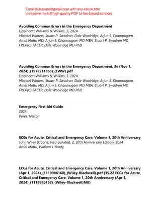 Avoiding Common Errors in the Emergency Department
Lippincott Williams & Wilkins, 3, 2024
Michael Winters, Stuart P. Swadron, Dale Woolridge, Arjun S. Chanmugam,
Amal Mattu MD, Arjun S. Chanmugam MD MBA, Stuart P. Swadron MD
FRCP(C) FACEP, Dale Woolridge MD PhD
Avoiding Common Errors in the Emergency Department, 3e (Nov 1,
2024)_(1975211863)_(LWW).pdf
Lippincott Williams & Wilkins, 3, 2024
Michael Winters, Stuart P. Swadron, Dale Woolridge, Arjun S. Chanmugam,
Amal Mattu MD, Arjun S. Chanmugam MD MBA, Stuart P. Swadron MD
FRCP(C) FACEP, Dale Woolridge MD PhD
Emergency First Aid Guide
2024
Peres, Nelson
ECGs for Acute, Critical and Emergency Care, Volume 1, 20th Anniversary
John Wiley & Sons, Incorporated, 2, 20th Anniversary Edition, 2024
Amal Mattu, William J. Brady
ECGs for Acute, Critical and Emergency Care, Volume 1, 20th Anniversary
(Apr 1, 2024)_(1119986168)_(Wiley-Blackwell).pdf (35.22 ECGs for Acute,
Critical and Emergency Care, Volume 1, 20th Anniversary (Apr 1,
2024)_(1119986168)_(Wiley-Blackwell)MB)
 