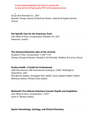 Diagnostic Ultrasound in Cats
Grupo Asís Biomedia S.L., 2021
Novellas Torroja, Rosana & Martínez Pereira, Yolanda & Espada Gerlach,
Yvonne
Pet-Specific Care for the Veterinary Team
John Wiley & Sons, Incorporated, Hoboken, NJ, 2021
Ackerman, Lowell J
The chemoarchitectonic atlas of the rat brain
Academic Press, Incorporated, 3, 20211118
Paxinos, George & Kassem, Mustafa S. & Kirkcaldie, Matthew & Carrive, Pascal
Poultry Health : A Guide for Professionals
CAB International, CAB International (trading as 'CABI'), Wallingford,
Oxfordshire, 2021
Paul Barrow (editor), Venugopal Nair (editor), Susan Baigent (editor), Robert
Atterbury (editor), Michael Clark (editor)
Blackwell's Five-Minute Veterinary Consult: Reptile and Amphibian
John Wiley & Sons, Incorporated, 1, 2021
Javier G. Nevarez (editor)
Equine Hematology, Cytology, and Clinical Chemistry
 