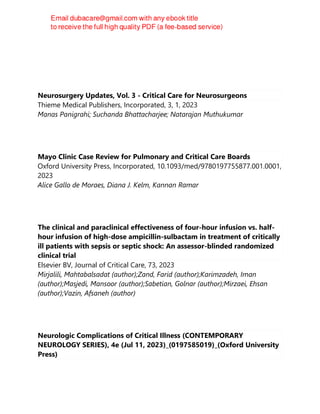 Neurosurgery Updates, Vol. 3 - Critical Care for Neurosurgeons
Thieme Medical Publishers, Incorporated, 3, 1, 2023
Manas Panigrahi; Suchanda Bhattacharjee; Natarajan Muthukumar
Mayo Clinic Case Review for Pulmonary and Critical Care Boards
Oxford University Press, Incorporated, 10.1093/med/9780197755877.001.0001,
2023
Alice Gallo de Moraes, Diana J. Kelm, Kannan Ramar
The clinical and paraclinical effectiveness of four-hour infusion vs. half-
hour infusion of high-dose ampicillin-sulbactam in treatment of critically
ill patients with sepsis or septic shock: An assessor-blinded randomized
clinical trial
Elsevier BV, Journal of Critical Care, 73, 2023
Mirjalili, Mahtabalsadat (author);Zand, Farid (author);Karimzadeh, Iman
(author);Masjedi, Mansoor (author);Sabetian, Golnar (author);Mirzaei, Ehsan
(author);Vazin, Afsaneh (author)
Neurologic Complications of Critical Illness (CONTEMPORARY
NEUROLOGY SERIES), 4e (Jul 11, 2023)_(0197585019)_(Oxford University
Press)
 
