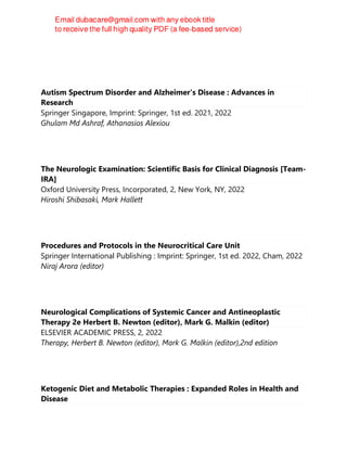 Robert W. Baloh
Autism Spectrum Disorder and Alzheimer's Disease : Advances in
Research
Springer Singapore, Imprint: Springer, 1st ed. 2021, 2022
Ghulam Md Ashraf, Athanasios Alexiou
The Neurologic Examination: Scientific Basis for Clinical Diagnosis [Team-
IRA]
Oxford University Press, Incorporated, 2, New York, NY, 2022
Hiroshi Shibasaki, Mark Hallett
Procedures and Protocols in the Neurocritical Care Unit
Springer International Publishing : Imprint: Springer, 1st ed. 2022, Cham, 2022
Niraj Arora (editor)
Neurological Complications of Systemic Cancer and Antineoplastic
Therapy 2e Herbert B. Newton (editor), Mark G. Malkin (editor)
ELSEVIER ACADEMIC PRESS, 2, 2022
Therapy, Herbert B. Newton (editor), Mark G. Malkin (editor),2nd edition
Ketogenic Diet and Metabolic Therapies : Expanded Roles in Health and
Disease
 