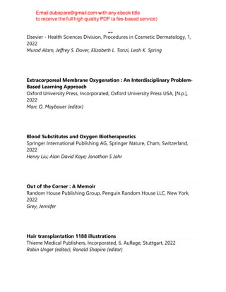 Procedures in Cosmetic Dermatology: Hair Restoration - E-Book
Elsevier - Health Sciences Division, Procedures in Cosmetic Dermatology, 1,
2022
Murad Alam, Jeffrey S. Dover, Elizabeth L. Tanzi, Leah K. Spring
Extracorporeal Membrane Oxygenation : An Interdisciplinary Problem-
Based Learning Approach
Oxford University Press, Incorporated, Oxford University Press USA, [N.p.],
2022
Marc O. Maybauer (editor)
Blood Substitutes and Oxygen Biotherapeutics
Springer International Publishing AG, Springer Nature, Cham, Switzerland,
2022
Henry Liu; Alan David Kaye; Jonathan S Jahr
Out of the Corner : A Memoir
Random House Publishing Group, Penguin Random House LLC, New York,
2022
Grey, Jennifer
Hair transplantation 1188 illustrations
Thieme Medical Publishers, Incorporated, 6. Auflage, Stuttgart, 2022
Robin Unger (editor), Ronald Shapiro (editor)
 
