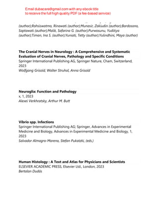 Marsubrin, Putri Maharani Tristanita (author);Firmansyah, Agus
(author);Rohsiswatmo, Rinawati (author);Munasir, Zakiudin (author);Bardosono,
Saptawati (author);Malik, Safarina G. (author);Purwosunu, Yuditiya
(author);Timan, Ina S. (author);Yuniati, Tetty (author);Yulindhini, Maya (author)
The Cranial Nerves in Neurology : A Comprehensive and Systematic
Evaluation of Cranial Nerves, Pathology and Specific Conditions
Springer International Publishing AG, Springer Nature, Cham, Switzerland,
2023
Wolfgang Grisold, Walter Struhal, Anna Grisold
Neuroglia: Function and Pathology
x, 1, 2023
Alexei Verkhratsky, Arthur M. Butt
Vibrio spp. Infections
Springer International Publishing AG; Springer, Advances in Experimental
Medicine and Biology, Advances in Experimental Medicine and Biology, 1,
2023
Salvador Almagro-Moreno, Stefan Pukatzki, (eds.)
Human Histology : A Text and Atlas for Physicians and Scientists
ELSEVIER ACADEMIC PRESS, Elsevier Ltd., London, 2023
Bertalan Dudás
 